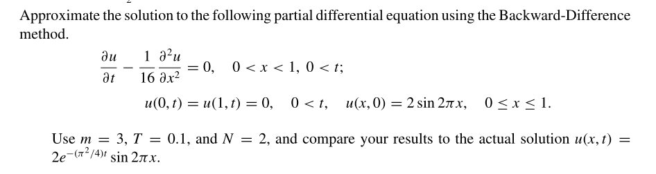 Approximate the solution to the following partial differential equation using the Backward-Difference
method.
1 a?u
= 0,
16 дх2
du
0 < x < 1, 0 < t;
-
at
u(0, t) = u(1,t) = 0, 0 < t, u(x, 0) = 2 sin 27x, 0<x< 1.
0.1, and N
Use m = 3, T = 0.1, and N = 2, and compare your results to the actual solution u(x, t) =
2e-(72/4)f sin 27x.
