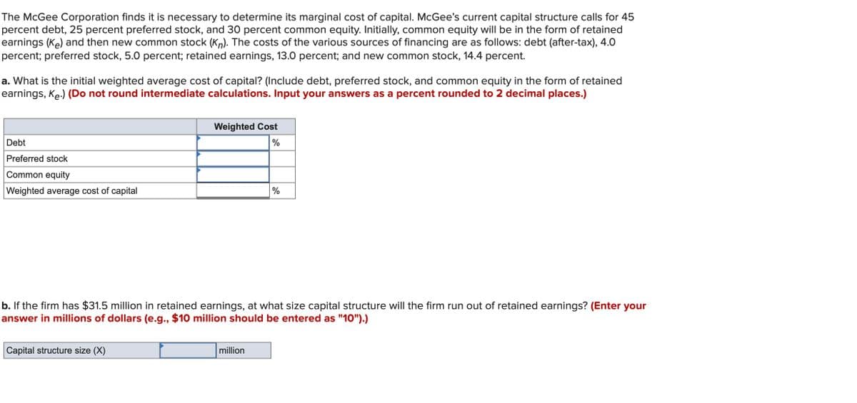 The McGee Corporation finds it is necessary to determine its marginal cost of capital. McGee's current capital structure calls for 45
percent debt, 25 percent preferred stock, and 30 percent common equity. Initially, common equity will be in the form of retained
earnings (Ke) and then new common stock (Kn). The costs of the various sources of financing are as follows: debt (after-tax), 4.0
percent; preferred stock, 5.0 percent; retained earnings, 13.0 percent; and new common stock, 14.4 percent.
a. What is the initial weighted average cost of capital? (Include debt, preferred stock, and common equity in the form of retained
earnings, Ke.) (Do not round intermediate calculations. Input your answers as a percent rounded to 2 decimal places.)
Debt
Preferred stock
Common equity
Weighted average cost of capital
Weighted Cost
%
Capital structure size (X)
b. If the firm has $31.5 million in retained earnings, at what size capital structure will the firm run out of retained earnings? (Enter your
answer in millions of dollars (e.g., $10 million should be entered as "10").)
%
million