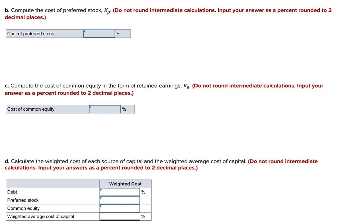 b. Compute the cost of preferred stock, Kp. (Do not round intermediate calculations. Input your answer as a percent rounded to 2
decimal places.)
Cost of preferred stock
c. Compute the cost of common equity in the form of retained earnings, Ke. (Do not round intermediate calculations. Input your
answer as a percent rounded to 2 decimal places.)
Cost of common equity
%
Debt
Preferred stock
Common equity
Weighted average cost of capital
%
d. Calculate the weighted cost of each source of capital and the weighted average cost of capital. (Do not round intermediate
calculations. Input your answers as a percent rounded to 2 decimal places.)
Weighted Cost
%
%