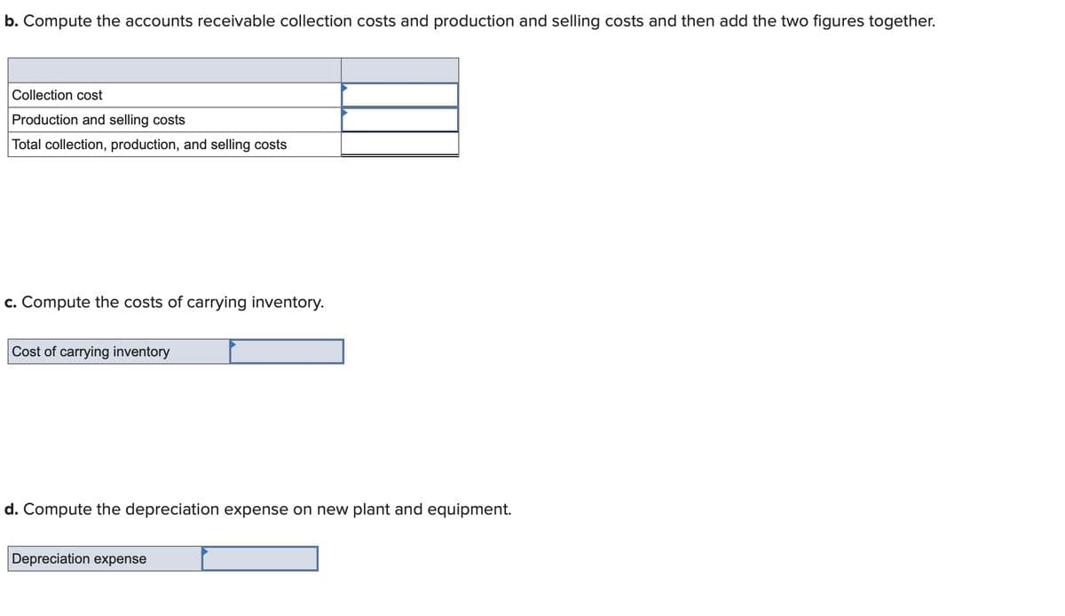 b. Compute the accounts receivable collection costs and production and selling costs and then add the two figures together.
Collection cost
Production and selling costs
Total collection, production, and selling costs
c. Compute the costs of carrying inventory.
Cost of carrying inventory
d. Compute the depreciation expense on new plant and equipment.
Depreciation expense