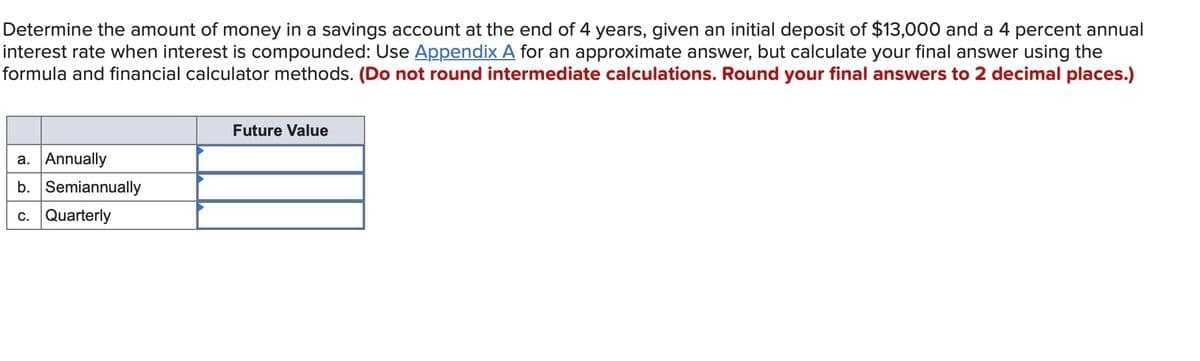 Determine the amount of money in a savings account at the end of 4 years, given an initial deposit of $13,000 and a 4 percent annual
interest rate when interest is compounded: Use Appendix A for an approximate answer, but calculate your final answer using the
formula and financial calculator methods. (Do not round intermediate calculations. Round your final answers to 2 decimal places.)
a. Annually
b. Semiannually
c. Quarterly
Future Value