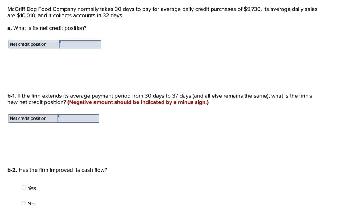 McGriff Dog Food Company normally takes 30 days to pay for average daily credit purchases of $9,730. Its average daily sales
are $10,010, and it collects accounts in 32 days.
a. What is its net credit position?
Net credit position
b-1. If the firm extends its average payment period from 30 days to 37 days (and all else remains the same), what is the firm's
new net credit position? (Negative amount should be indicated by a minus sign.)
Net credit position
b-2. Has the firm improved its cash flow?
Yes
No