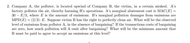 2. Company A, the polluter, is located upwind of Company B, the victim, in a certain airshed. A's
factory pollutes the air, thereby harming B's operations. A's marginal abatement cost is MAC(E) =
30 – E/3, where E is the amount of emissions. B's marginal pollution damages from emissions are
MPD(E) = (2/3) -E. Suppose victim B has the right to perfectly clean air. What will be the observed
level of emissions from polluter A, in the absence of bargaining? If the transactions costs of bargaining
are zero, how much pollution will A emit after bargaining? What will be the minimum amount that
B must be paid to agree to accept an emissions at this level?

