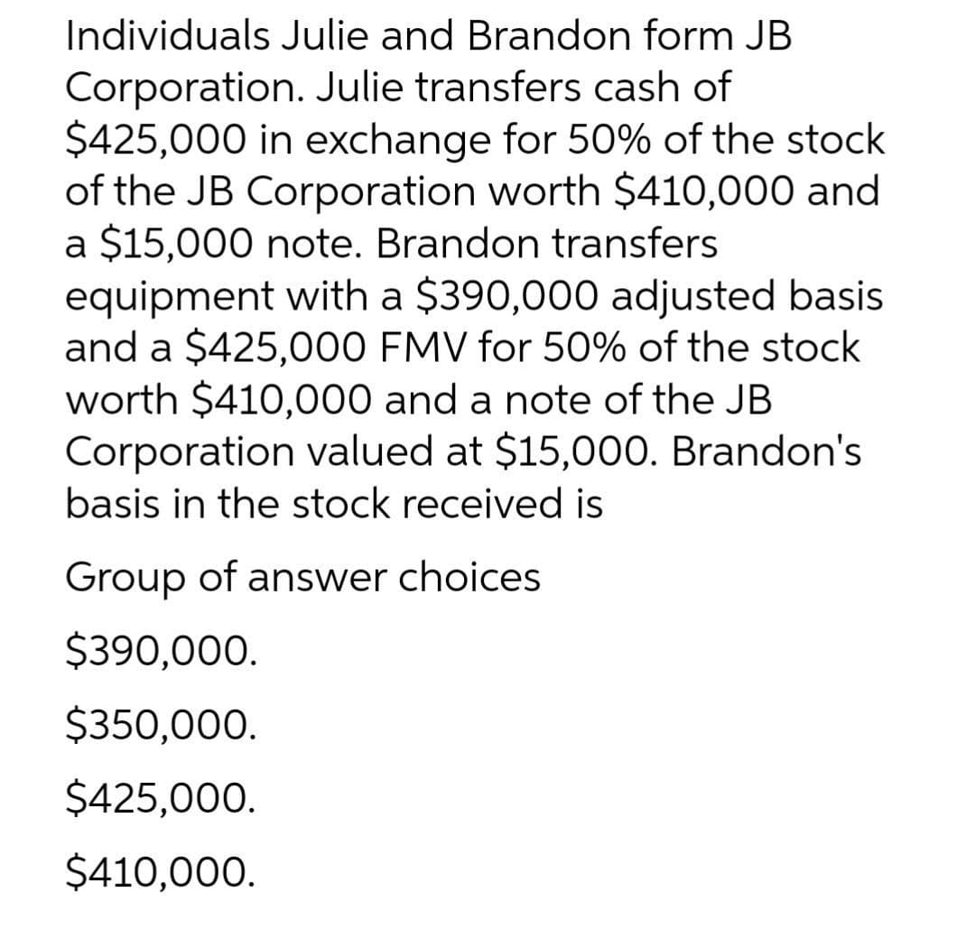 Individuals Julie and Brandon form JB
Corporation. Julie transfers cash of
$425,000 in exchange for 50% of the stock
of the JB Corporation worth $410,000 and
a $15,000 note. Brandon transfers
equipment with a $390,000 adjusted basis
and a $425,000 FMV for 50% of the stock
worth $410,000 and a note of the JB
Corporation valued at $15,000. Brandon's
basis in the stock received is
Group of answer choices
$390,000.
$350,000.
$425,000.
$410,000.
