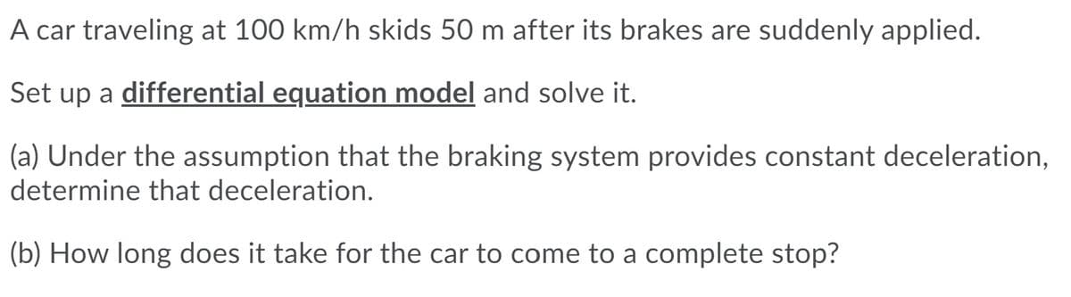 A car traveling at 100 km/h skids 50 m after its brakes are suddenly applied.
Set up a differential equation model and solve it.
(a) Under the assumption that the braking system provides constant deceleration,
determine that deceleration.
(b) How long does it take for the car to come to a complete stop?
