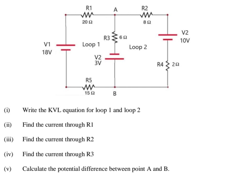 R1
A
R2
20 2
8Ω
V2
R3
10V
V1
Loop 1
Loop 2
18V
V2
3V
R4 > 22
R5
15 2
B
(i)
Write the KVL equation for loop 1 and loop 2
(ii)
Find the current through R1
(iii)
Find the current through R2
(iv)
Find the current through R3
(v)
Calculate the potential difference between point A and B.
