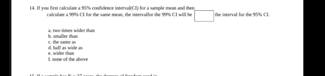 14. If you first calculate a 95% confidence interval(CI) for a sample mean and then
calculate a 99% CI for the same mean, the intervalfor the 99% CI will be
the interval for the 95% CI.
a. two times wider than
b. smaller than
c. the same as
d. half as wide as
e. wider than
f. none of the above
