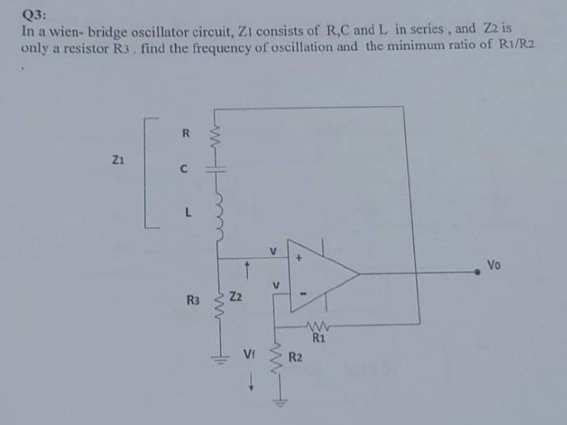 Q3:
In a wien- bridge oscillator circuit, Z1 consists of R,C and L in series, and Z2 is
only a resistor R3. find the frequency of oscillation and the minimum ratio of R1/R2
R
Z1
Vo
R3
it
N
Z2
VI
>
>
1
R2
www
R1