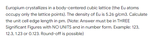 Europium crystallizes in a body-centered cubic lattice (the Eu atoms
occupy only the lattice points). The density of Eu is 5.26 g/cm3. Calculate
the unit cell edge length in pm. (Note: Answer must be in THREE
Significant Figures with NO UNITS and in number form. Example: 123,
12.3, 1.23 or 0.123. Round-off is possible)