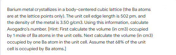 Barium metal crystallizes in a body-centered cubic lattice (the Ba atoms
are at the lattice points only). The unit cell edge length is 502 pm, and
the density of the metal is 3.50 g/cm3. Using this information, calculate
Avogadro's number. [Hint: First calculate the volume (in cm3) occupied
by 1 mole of Ba atoms in the unit cells. Next calculate the volume (in cm3)
occupied by one Ba atom in the unit cell. Assume that 68% of the unit
cell is occupied by Ba atoms.]