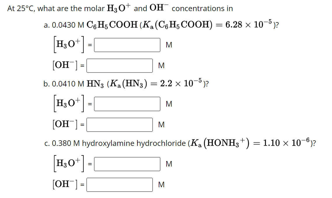 At 25°C, what are the molar H3O+ and OH concentrations in
a. 0.0430 M C6H5 COOH (Ka (C6H5 COOH) = 6.28 × 10−5 )?
[H₂O+] =
[OH¯] =
M
b. 0.0410 M HN3 (K₁ (HN3) = 2.2 × 10−5)?
[H₂O+]-[
[OHT] =
M
c. 0.380 M hydroxylamine hydrochloride (K₂ (HONH3 +) = 1.10 × 10¯º)?
[H₂O+] =
[OH-] =
=
M
M
M
M
