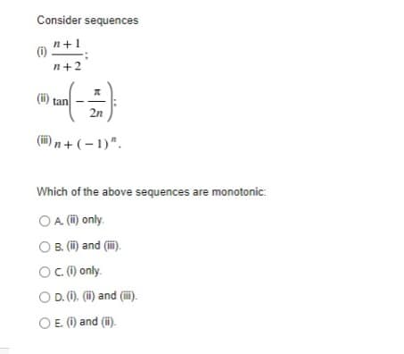 Consider sequences
n+1
(i)
n+2
(i) tan
2n
(i) n + ( – 1)".
Which of the above sequences are monotonic:
O A (i) only.
O B. (i) and (i).
OC () only.
O D. (1), (i) and (ii).
O E. (1) and (ii).
