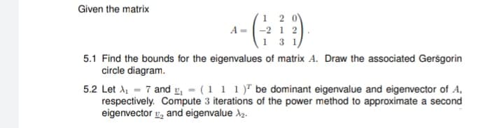 Given the matrix
12
A = -2 1 2
1 3 1/
5.1 Find the bounds for the eigenvalues of matrix A. Draw the associated Gersgorin
circle diagram.
5.2 Let X₁ = 7 and ₁ = (1 1 1) be dominant eigenvalue and eigenvector of A,
respectively. Compute 3 iterations of the power method to approximate a second
eigenvector, and eigenvalue >₂.