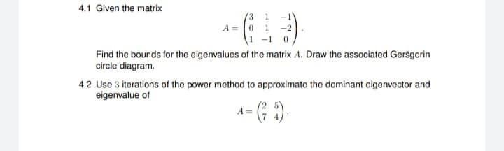 4.1 Given the matrix
A 0 1
0
Find the bounds for the eigenvalues of the matrix A. Draw the associated Gersgorin
circle diagram.
4.2 Use 3 iterations of the power method to approximate the dominant eigenvector and
eigenvalue of
- (²5).
A =
