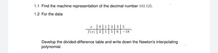 1.1 Find the machine representation of the decimal number 103.125.
1.2 For the data
I
0 1 325
f(x) 1 5 6 -18
Develop the divided-difference table and write down the Newton's interpolating
polynomial.