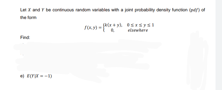 Let X and Y be continuous random variables with a joint probability density function (pdf) of
the form
f(x, y) = {k(x + y),
x+y), 0≤x≤ y ≤ 1
elsewhere
Find:
e) E(Y|X = -1)