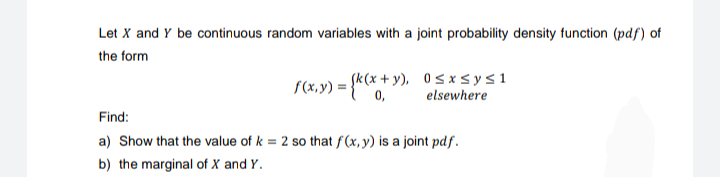 Let X and Y be continuous random variables with a joint probability density function (pdf) of
the form
f(x,y) = {k(x+y), 0≤x≤ysl
0,
elsewhere
Find:
a) Show that the value of k= 2 so that f(x, y) is a joint pdf.
b) the marginal of X and Y.