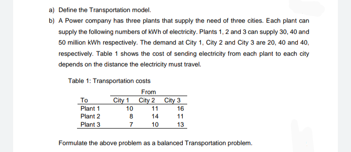 a) Define the Transportation model.
b) A Power company has three plants that supply the need of three cities. Each plant can
supply the following numbers of kWh of electricity. Plants 1, 2 and 3 can supply 30, 40 and
50 million kWh respectively. The demand at City 1, City 2 and City 3 are 20, 40 and 40,
respectively. Table 1 shows the cost of sending electricity from each plant to each city
depends on the distance the electricity must travel.
Table 1: Transportation costs
From
City 1 City 2 City 3
To
Plant 1
10
11
16
Plant 2
8
14
11
Plant 3
7
10
13
Formulate the above problem as a balanced Transportation problem.

