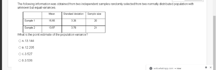 The following information was obtained from two independent samples randomly selected from tvo normally distributed population with
unknown but equal variances.
Mean
Standard deviation
Sample size
Sample 1
15.55
3.26
20
Sample 2
13.97
3.78
21
What is the point estimate of the population variance?
OA. 13.144
OB. 12.205
OG.3.527
OD.3.536
web.whatsapp.com - now
