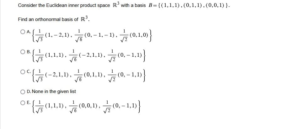 Consider the Euclidean inner product space R³ with a basis B={(1,1,1),(0,1,1),(0,0,1)}.
Find an orthonormal basis of R³.
0^{(1,2,1),(0,-1,-1),(0,1,0))
08((1.1.1).(-2,1,1),(0,1,1))
0(-2,1,1),(0,1,1),(,-1,1)}
O A.
O B.
OD. None in the given list
O E.
{(1,1,1),(0,0,1),(0,-1,1)}