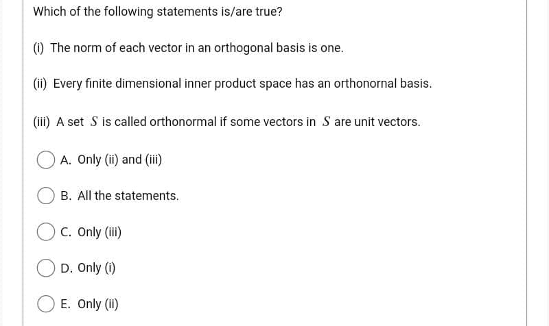 Which of the following statements is/are true?
(i) The norm of each vector in an orthogonal basis is one.
(ii) Every finite dimensional inner product space has an orthonornal basis.
(iii) A set S is called orthonormal if some vectors in S are unit vectors.
A. Only (ii) and (iii)
B. All the statements.
C. Only (iii)
D. Only (i)
E. Only (ii)
