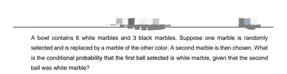 A bowl contains 6 white marbles and 3 black marbles. Suppose one marble is randomly
selected and is replaced by a marble of the other color. A second marble is then chosen. What
is the conditional probability that the first ball selected is white marble, given that the second
ball was white marble?