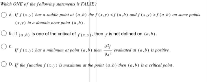 Which ONE of the following statements is FALSE?
OA. If f(x,y) has a saddle point at (a,b) the f(x,y) <f(a,b) and f(x,y) >f(a,b) on some points
(x,y) in a domain near point (a,b).
B. If (a,b) is one of the critical of f(x,y), then f is not defined on (a,b).
OC.
a²f
If f(x,y) has a minimum at point (a,b) then evaluated at (a,b) is positive.
0x²
OD. If the function f(x,y) is maximum at the point (a,b) then (a,b) is a critical point.