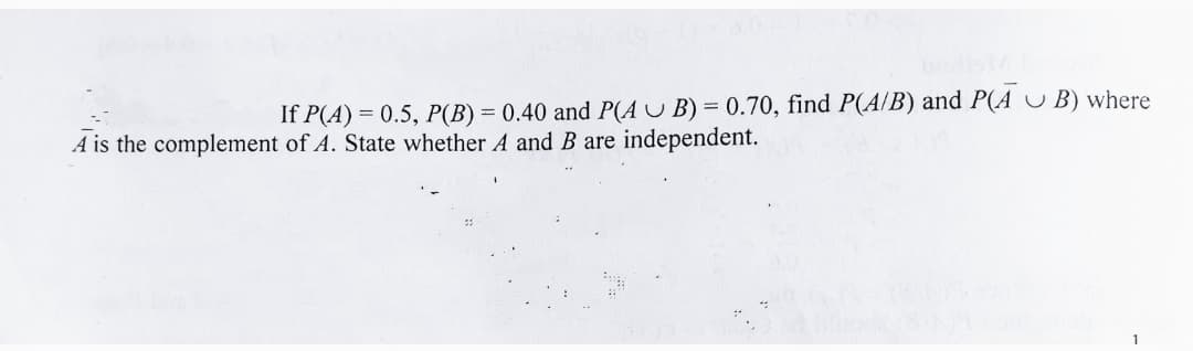 If P(A) = 0.5, P(B) = 0.40 and P(A U B) = 0.70, find P(A/B) and P(A U B) where
A is the complement of A. State whether A and B are independent.
