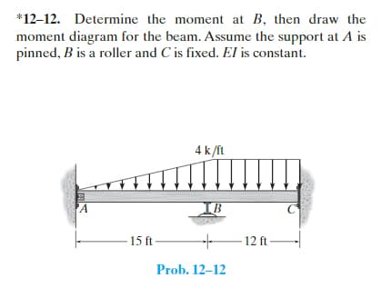 *12-12. Determine the moment at B, then draw the
moment diagram for the beam. Assume the support at A is
pinned, B is a roller and C is fixed. El is constant.
A
4 k/ft
15 ft-
B
+
Prob. 12-12
-12 ft