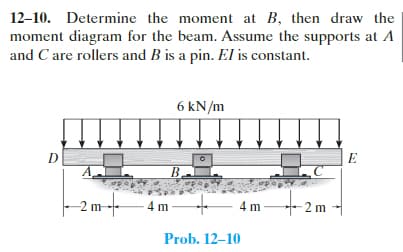 12-10. Determine the moment at B, then draw the
moment diagram for the beam. Assume the supports at A
and C are rollers and B is a pin. El is constant.
D
A
2m-f
4m
6 kN/m
4 m
Prob. 12-10
-2 m
E