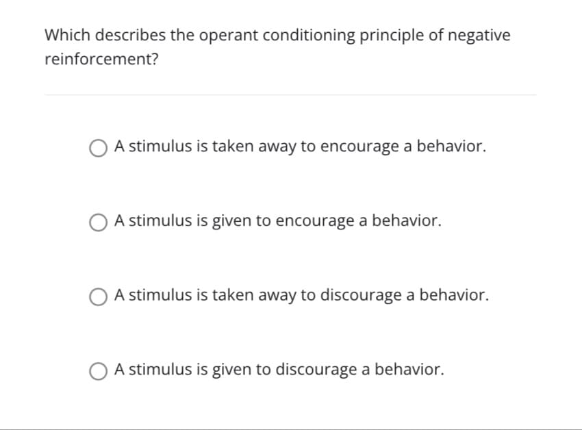 Which describes the operant conditioning principle of negative
reinforcement?
A stimulus is taken away to encourage a behavior.
A stimulus is given to encourage a behavior.
A stimulus is taken away to discourage a behavior.
A stimulus is given to discourage a behavior.