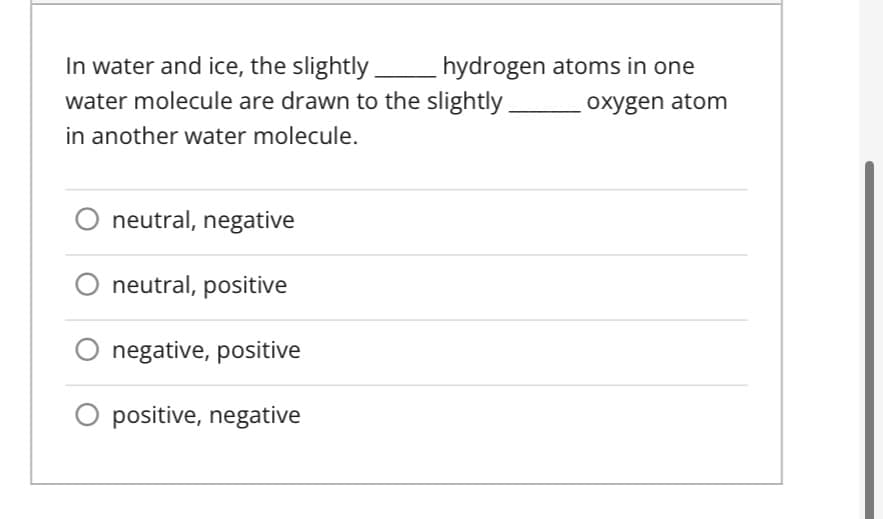 In water and ice, the slightly _______ hydrogen atoms in one
water molecule are drawn to the slightly
oxygen atom
in another water molecule.
neutral, negative
neutral, positive
negative, positive
O positive, negative
