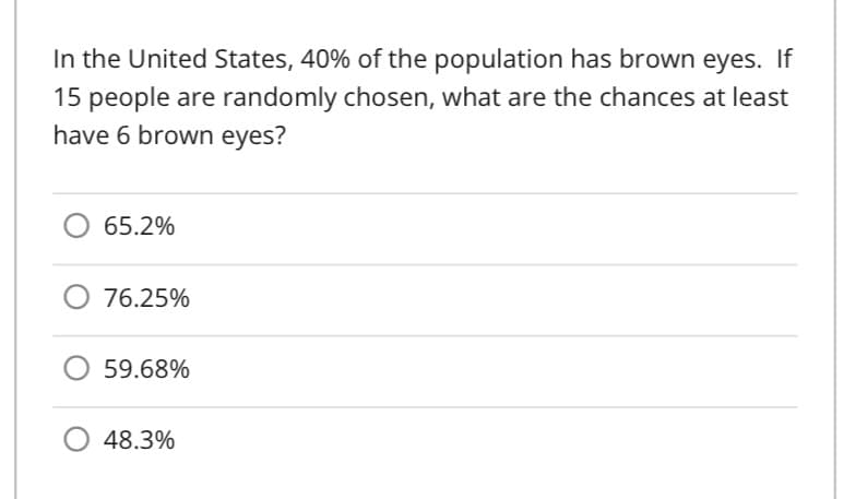 In the United States, 40% of the population has brown eyes. If
15 people are randomly chosen, what are the chances at least
have 6 brown eyes?
65.2%
O 76.25%
59.68%
48.3%