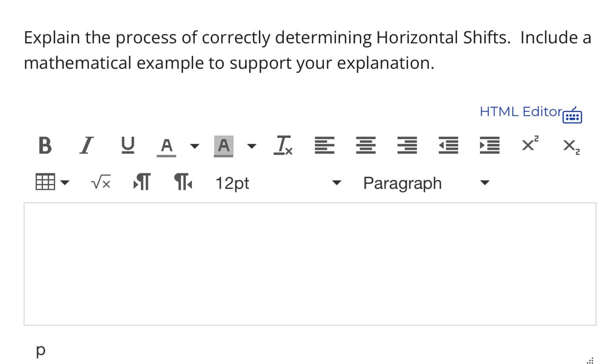 Explain the process of correctly determining Horizontal Shifts. Include a
mathematical example to support your explanation.
HTML Editor
BIUA ▾ A I = = = =
√x ¶¶ 12pt
Paragraph
р