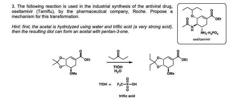 3. The following reaction is used in the industrial synthesis of the antiviral drug,
oseltamivir (Tamiflu), by the pharmaceutical company, Roche. Propose a
mechanism for this transformation.
OEt
Hint: first, the acetal is hydrolyzed using water and triflic acid (a very strong acid),
then the resulting diol can form an acetal with pentan-3-one.
NH,-H,PO,
oseltamivir
OEt
OEt
TFOH
H20
ÖMs
OMs
TFOH =
F,C-S-OH
triflic acid

