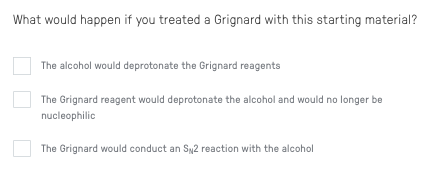 What would happen if you treated a Grignard with this starting material?
The alcohol would deprotonate the Grignard reagents
The Grignard reagent would deprotonate the alcohol and would no longer be
nucleophilic
The Grignard would conduct an Sy2 reaction with the alcohol
