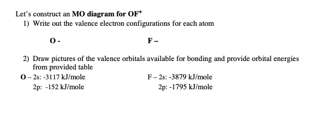 Let's construct an MO diagram for OF*
1) Write out the valence electron configurations for each atom
0-
F-
2) Draw pictures of the valence orbitals available for bonding and provide orbital energies
from provided table
0- 2: -3117 kJ/mole
2p: -152 kJ/mole
F- 2s: -3879 kJ/mole
2p: -1795 kJ/mole
