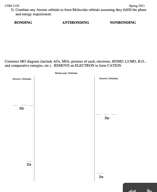 CHM 2120
Spring 2021
3) Combine any Atomic orbitals to form Molecular orbitals assuming they fulfill the phase
and energy requirement.
BONDING
ANTIBONDING
NONBONDING
Construct MO diagram (include AOs, MOs, pictures of each, electrons, HOMO, LUMO, B.O.,
and comparative energies, etc.). REMOVE an ELECTRON to form CATION
Molecular Orbitals
Atomic Orbitals
Atomic Orbitals
2p
2p
2s
2s
