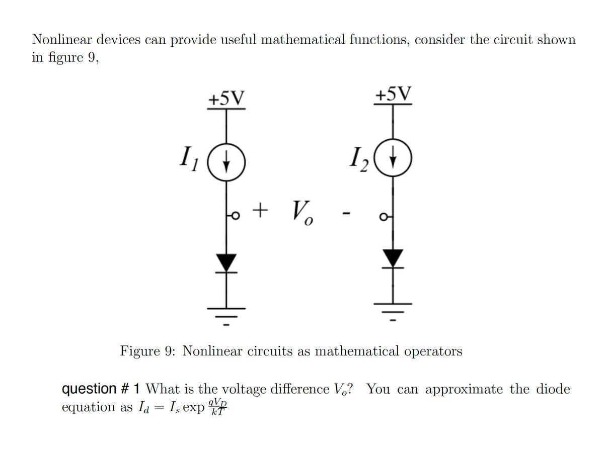 Nonlinear devices can provide useful mathematical functions, consider the circuit shown
in figure 9,
I₁
+5V
+ Vo
+5V
1₂ (1
Figure 9: Nonlinear circuits as mathematical operators
question # 1 What is the voltage difference V? You can approximate the diode
equation as Id = I, exp T