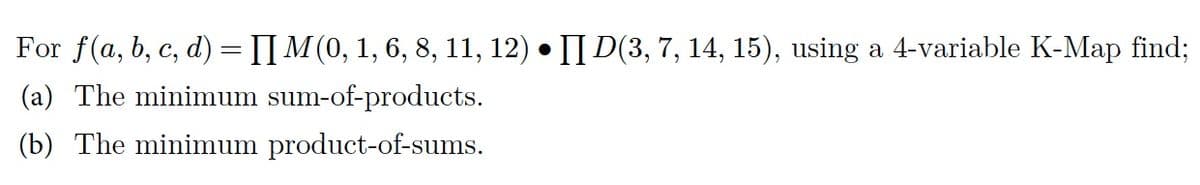 For f(a, b, c, d) = [] M (0, 1, 6, 8, 11, 12) • [] D(3, 7, 14, 15), using a 4-variable K-Map find;
(a) The minimum sum-of-products.
(b) The minimum product-of-sums.