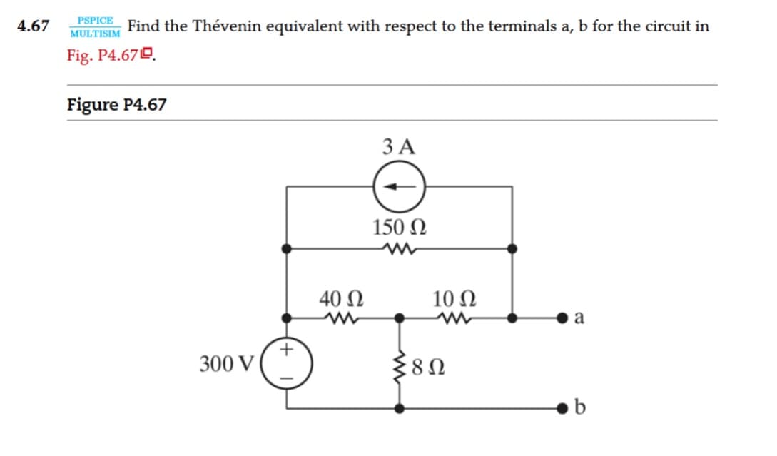 4.67
PSPICE
MULTISIM
Find the Thévenin equivalent with respect to the terminals a, b for the circuit in
Fig. P4.679.
Figure P4.67
300 V
+
40 Ω
3A
150 Ω
10 Ω
Σ8Ω
a
