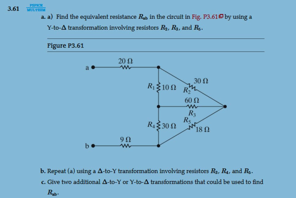 PSPICE
3.61 MULTISIM
a. a) Find the equivalent resistance Rab in the circuit in Fig. P3.61 by using a
Y-to-A transformation involving resistors R₂, R3, and R.
Figure P3.61
a
b
20 Ω
m
9Ω
ww
R, Σ 10 Ω
R₁30
R₂
30 Ω
60 Ω
www
R3
R5
18 Ω
b. Repeat (a) using a A-to-Y transformation involving resistors R3, R₁, and R.₁.
c. Give two additional A-to-Y or Y-to-A transformations that could be used to find
Rab.