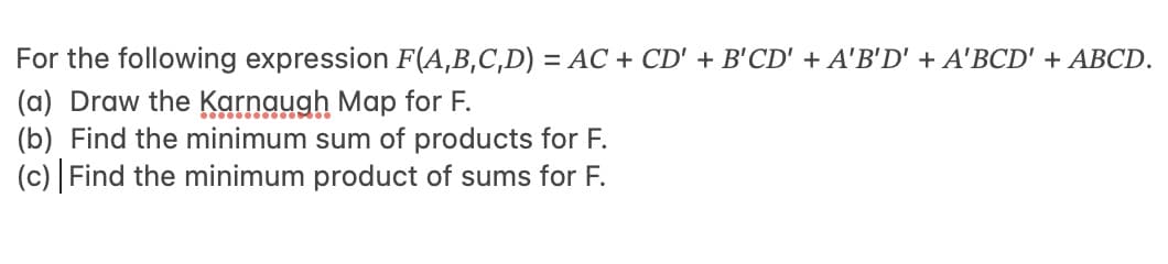 For the following expression F(A,B,C,D) = AC + CD' + B'CD' + A'B'D' + A'BCD' + ABCD.
(a) Draw the Karnaugh Map for F.
(b) Find the minimum sum of products for F.
(c) | Find the minimum product of sums for F.