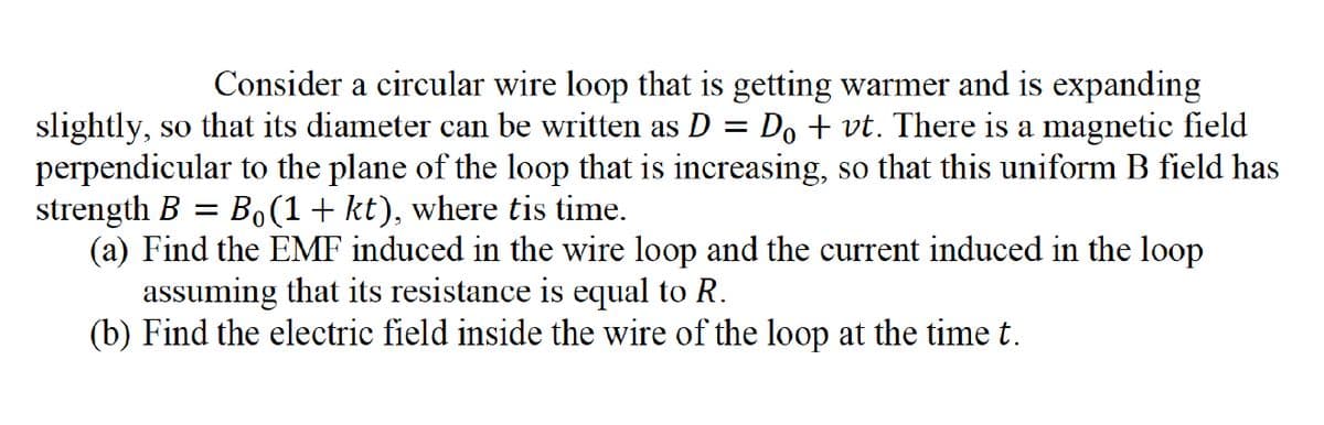 =
Consider a circular wire loop that is getting warmer and is expanding
slightly, so that its diameter can be written as D : Dovt. There is a magnetic field
perpendicular to the plane of the loop that is increasing, so that this uniform B field has
strength B = Bo(1+kt), where tis time.
(a) Find the EMF induced in the wire loop and the current induced in the loop
assuming that its resistance is equal to R.
(b) Find the electric field inside the wire of the loop at the time t.