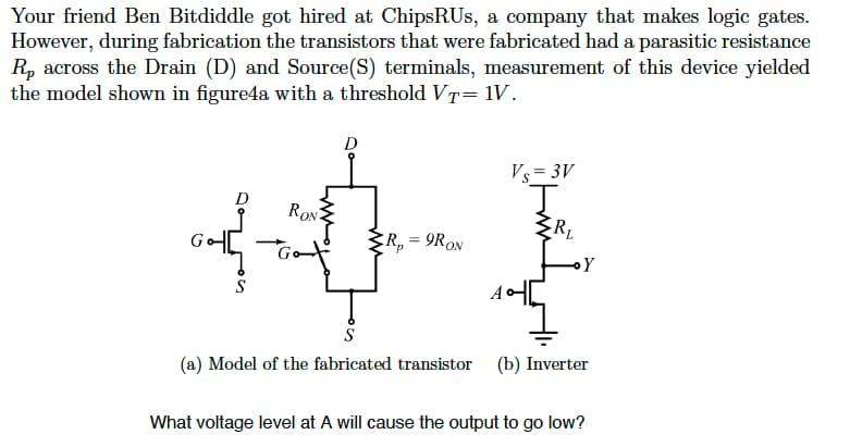 Your friend Ben Bitdiddle got hired at ChipsRUs, a company that makes logic gates.
However, during fabrication the transistors that were fabricated had a parasitic resistance
Rp across the Drain (D) and Source(S) terminals, measurement of this device yielded
the model shown in figure4a with a threshold VT= 1V.
Goth
S
RON
Go
D
R₂ = 9RON
Vs=3V
J
R₁
Y
S
(a) Model of the fabricated transistor (b) Inverter
What voltage level at A will cause the output to go low?