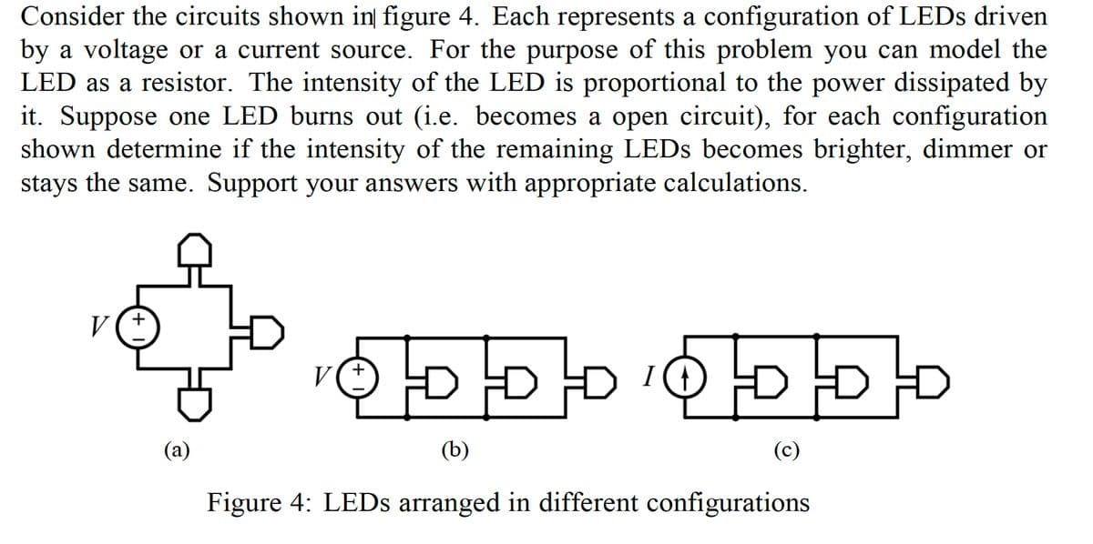 Consider the circuits shown in figure 4. Each represents a configuration of LEDs driven
by a voltage or a current source. For the purpose of this problem you can model the
LED as a resistor. The intensity of the LED is proportional to the power dissipated by
it. Suppose one LED burns out (i.e. becomes a open circuit), for each configuration
shown determine if the intensity of the remaining LEDs becomes brighter, dimmer or
stays the same. Support your answers with appropriate calculations.
V
(a)
D
ODDDDDD
V
(b)
Figure 4: LEDs arranged in different configurations
(c)