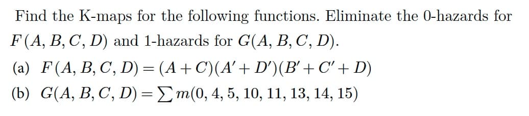 Find the K-maps for the following functions. Eliminate the 0-hazards for
F (A, B, C, D) and 1-hazards for G(A, B, C, D).
(a) F (A, B, C, D) = (A + C)(A' + D')(B' + C' + D)
(b) G(A, B, C, D) = Σm(0, 4, 5, 10, 11, 13, 14, 15)