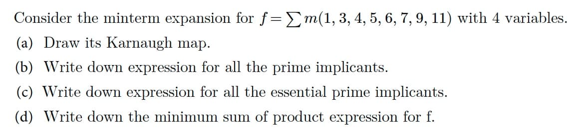 Consider the minterm expansion for f=Σm(1, 3, 4, 5, 6, 7, 9, 11) with 4 variables.
(a) Draw its Karnaugh map.
(b) Write down expression for all the prime implicants.
(c) Write down expression for all the essential prime implicants.
(d) Write down the minimum sum of product expression for f.