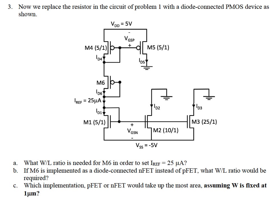 3. Now we replace the resistor in the circuit of problem 1 with a diode-connected PMOS device as
shown.
M4 (5/1)
D4
C.
M6
D6
REF = 25μA
D1
M1 (5/1)
VDD = 5V
VGSP
+
VGSN
D5
M5 (5/1)
D2
M2 (10/1)
Vss=-5V
D3
M3 (25/1)
a. What W/L ratio is needed for M6 in order to set IREF = 25 µA?
b. If M6 is implemented as a diode-connected nFET instead of pFET, what W/L ratio would be
required?
Which implementation, pFET or nFET would take up the most area, assuming W is fixed at
1μm?