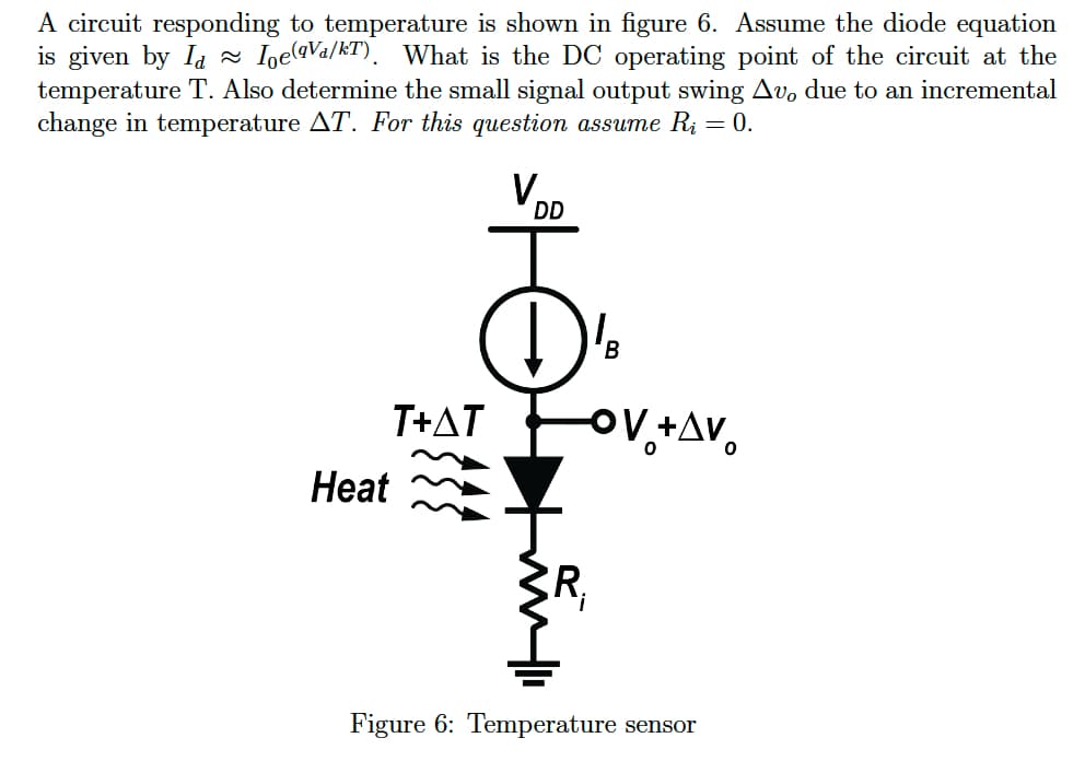 A circuit responding to temperature is shown in figure 6. Assume the diode equation
is given by Ia Ioe(qVa/kT). What is the DC operating point of the circuit at the
temperature T. Also determine the small signal output swing Av, due to an incremental
change in temperature AT. For this question assume Rį = 0.
Heat
T+AT
V.
DD
D'B
R₁
OV +AV
Figure 6: Temperature sensor